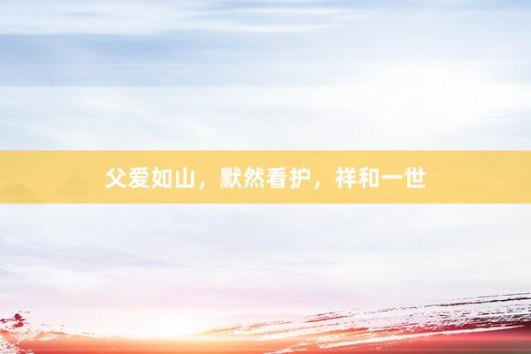 父爱如山，默然看护，祥和一世